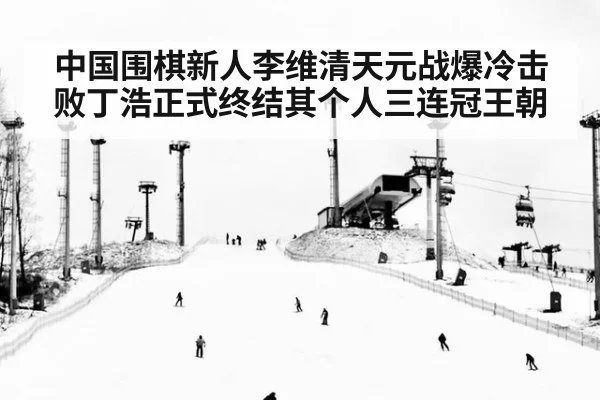 中国围棋新人李维清天元战爆冷击败丁浩正式终结其个人三连冠王朝